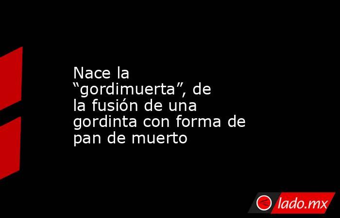 Nace la “gordimuerta”, de la fusión de una gordinta con forma de pan de muerto. Noticias en tiempo real