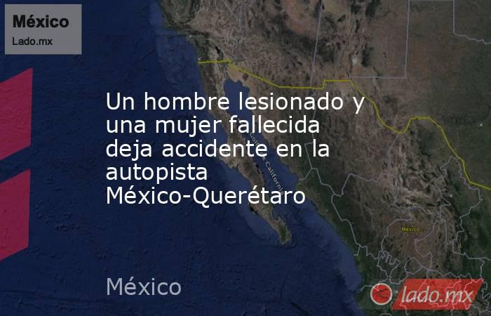 Un hombre lesionado y una mujer fallecida deja accidente en la autopista México-Querétaro. Noticias en tiempo real