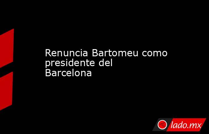 Renuncia Bartomeu como presidente del Barcelona. Noticias en tiempo real