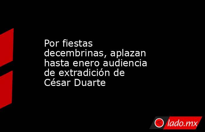 Por fiestas decembrinas, aplazan hasta enero audiencia de extradición de César Duarte. Noticias en tiempo real