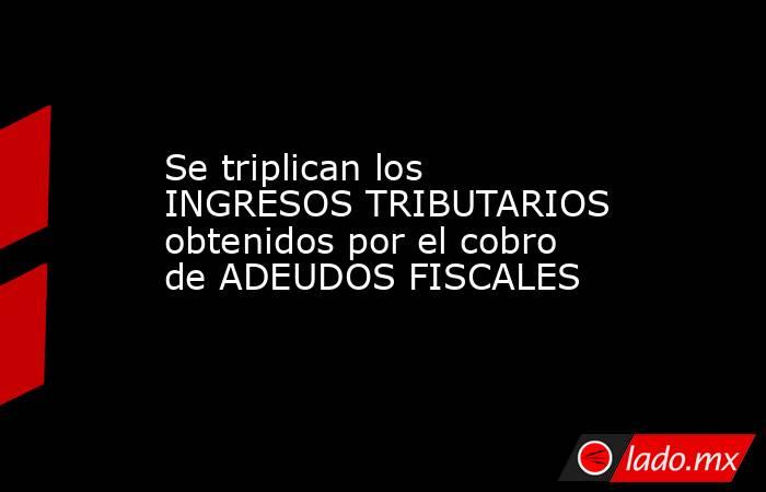 Se triplican los INGRESOS TRIBUTARIOS obtenidos por el cobro de ADEUDOS FISCALES. Noticias en tiempo real