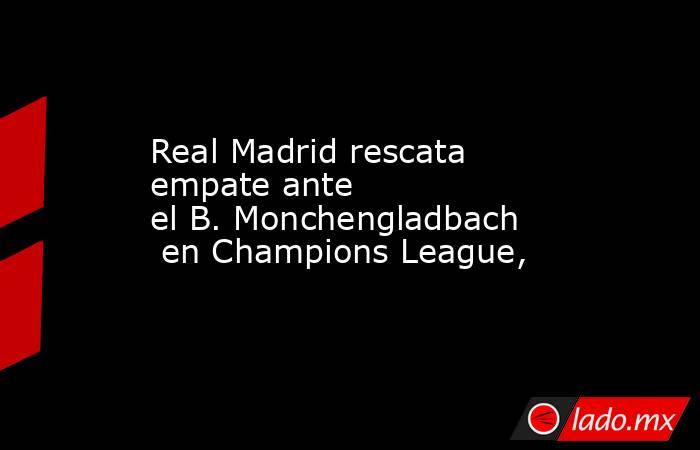 Real Madrid rescata empate ante el B. Monchengladbach en Champions League,  
. Noticias en tiempo real