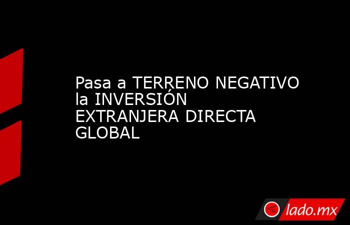 Pasa a TERRENO NEGATIVO la INVERSIÓN EXTRANJERA DIRECTA GLOBAL. Noticias en tiempo real