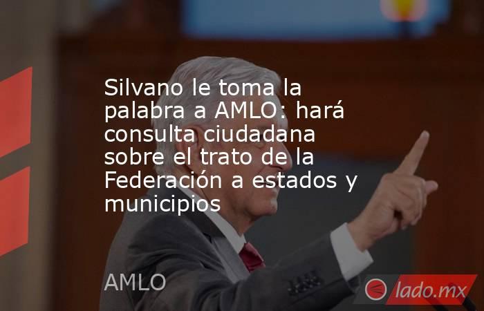 Silvano le toma la palabra a AMLO: hará consulta ciudadana sobre el trato de la Federación a estados y municipios. Noticias en tiempo real