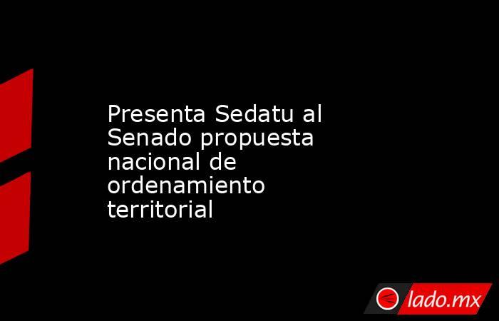 Presenta Sedatu al Senado propuesta nacional de ordenamiento territorial. Noticias en tiempo real