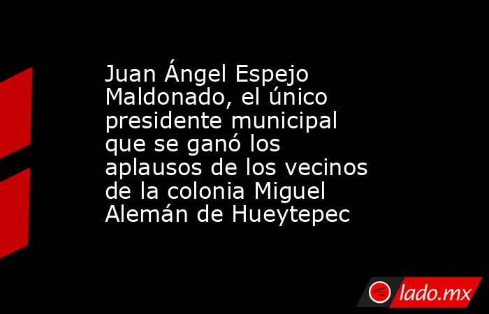 Juan Ángel Espejo Maldonado, el único presidente municipal que se ganó los aplausos de los vecinos de la colonia Miguel Alemán de Hueytepec. Noticias en tiempo real