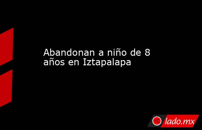 Abandonan a niño de 8 años en Iztapalapa. Noticias en tiempo real