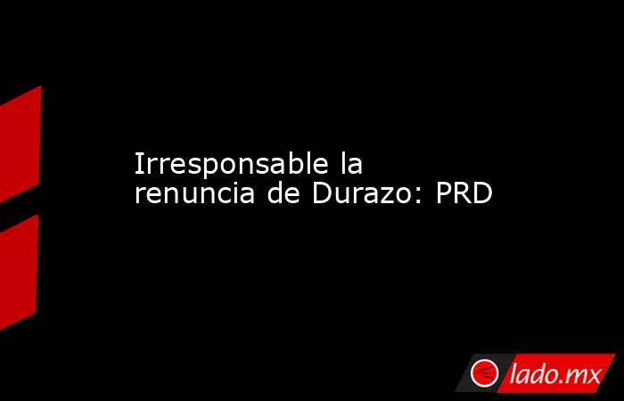 Irresponsable la renuncia de Durazo: PRD. Noticias en tiempo real