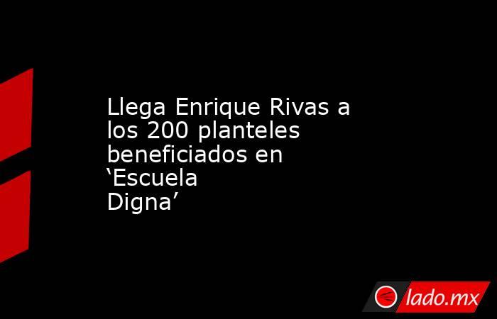 Llega Enrique Rivas a los 200 planteles beneficiados en ‘Escuela Digna’. Noticias en tiempo real