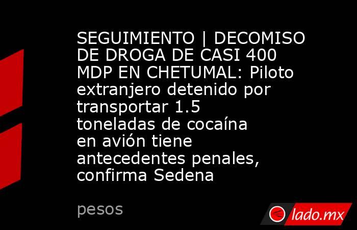 SEGUIMIENTO | DECOMISO DE DROGA DE CASI 400 MDP EN CHETUMAL: Piloto extranjero detenido por transportar 1.5 toneladas de cocaína en avión tiene antecedentes penales, confirma Sedena . Noticias en tiempo real