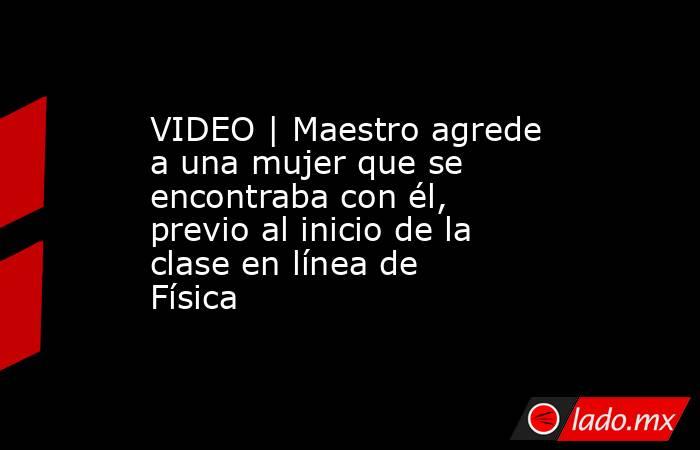 VIDEO | Maestro agrede a una mujer que se encontraba con él, previo al inicio de la clase en línea de Física. Noticias en tiempo real