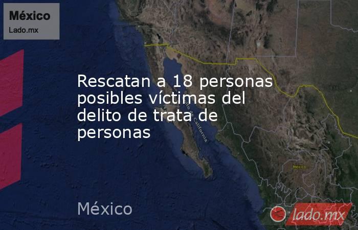 Rescatan a 18 personas posibles víctimas del delito de trata de personas. Noticias en tiempo real