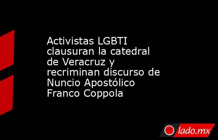 Activistas LGBTI clausuran la catedral de Veracruz y recriminan discurso de Nuncio Apostólico Franco Coppola. Noticias en tiempo real