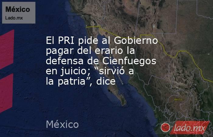 El PRI pide al Gobierno pagar del erario la defensa de Cienfuegos en juicio; “sirvió a la patria”, dice. Noticias en tiempo real