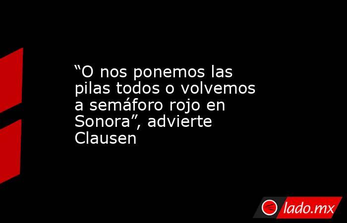 “O nos ponemos las pilas todos o volvemos a semáforo rojo en Sonora”, advierte Clausen. Noticias en tiempo real