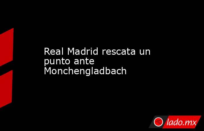 Real Madrid rescata un punto ante Monchengladbach. Noticias en tiempo real