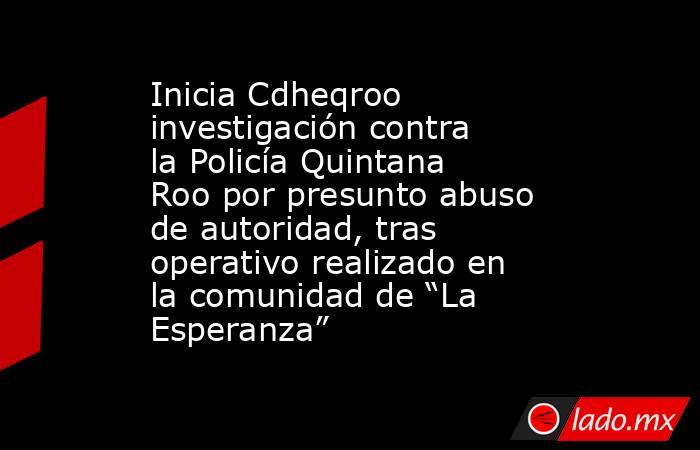 Inicia Cdheqroo investigación contra la Policía Quintana Roo por presunto abuso de autoridad, tras operativo realizado en la comunidad de “La Esperanza”. Noticias en tiempo real