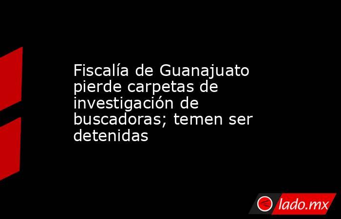 Fiscalía de Guanajuato pierde carpetas de investigación de buscadoras; temen ser detenidas. Noticias en tiempo real
