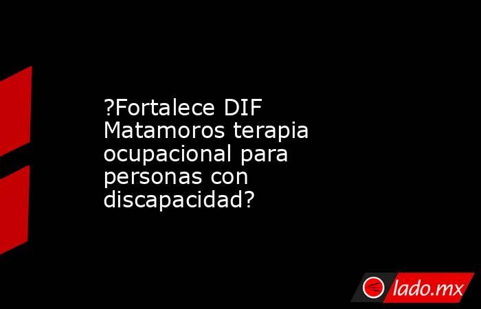 ?Fortalece DIF Matamoros terapia ocupacional para personas con discapacidad?. Noticias en tiempo real