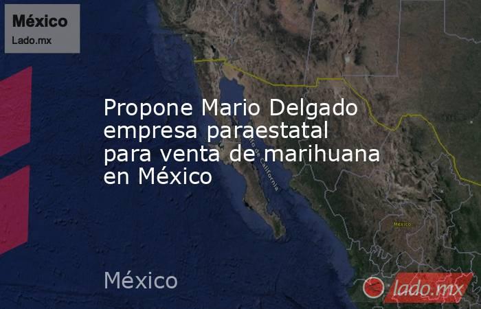 Propone Mario Delgado empresa paraestatal para venta de marihuana en México. Noticias en tiempo real