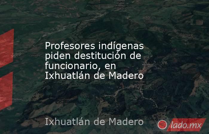 Profesores indígenas piden destitución de funcionario, en Ixhuatlán de Madero. Noticias en tiempo real