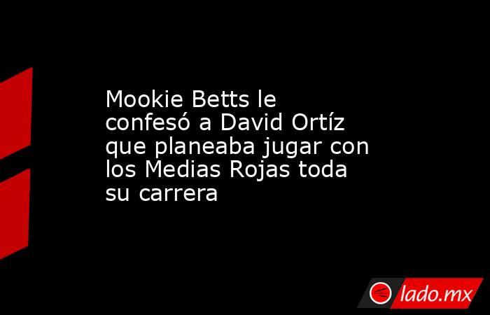 Mookie Betts le confesó a David Ortíz que planeaba jugar con los Medias Rojas toda su carrera. Noticias en tiempo real