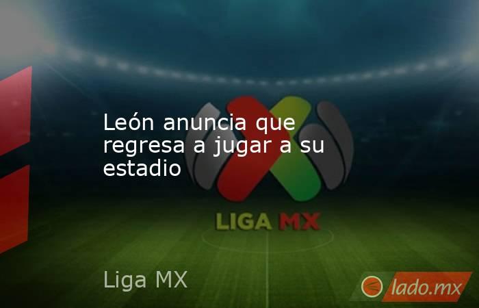 León anuncia que regresa a jugar a su estadio. Noticias en tiempo real