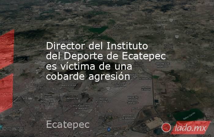 Director del Instituto del Deporte de Ecatepec es víctima de una cobarde agresión. Noticias en tiempo real