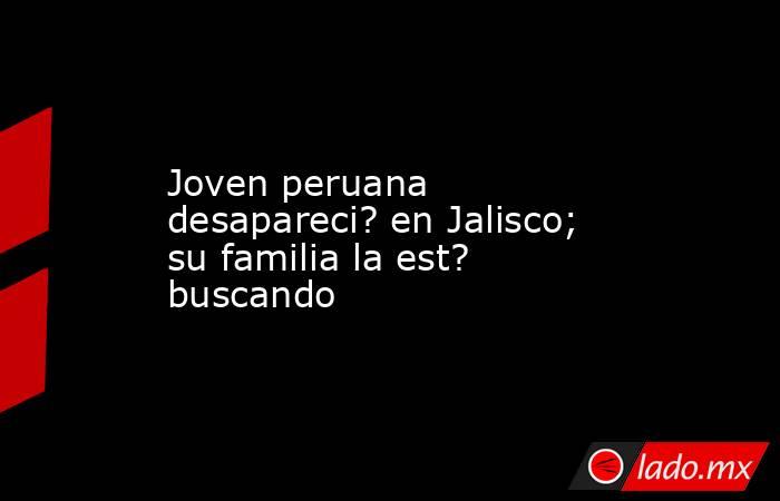 Joven peruana desapareci? en Jalisco; su familia la est? buscando. Noticias en tiempo real