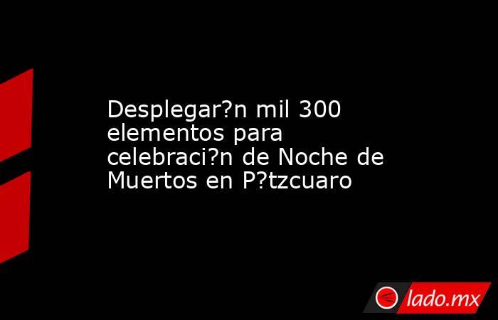 Desplegar?n mil 300 elementos para celebraci?n de Noche de Muertos en P?tzcuaro. Noticias en tiempo real