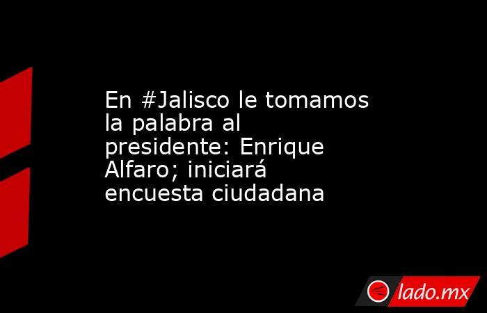 En #Jalisco le tomamos la palabra al presidente: Enrique Alfaro; iniciará encuesta ciudadana. Noticias en tiempo real