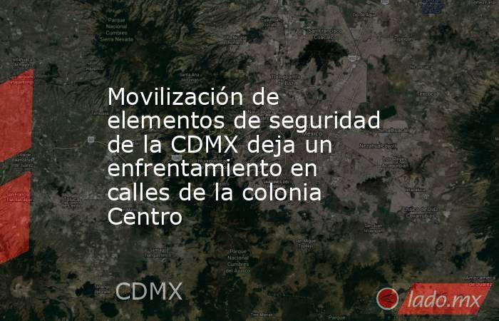 Movilización de elementos de seguridad de la CDMX deja un enfrentamiento en calles de la colonia Centro. Noticias en tiempo real