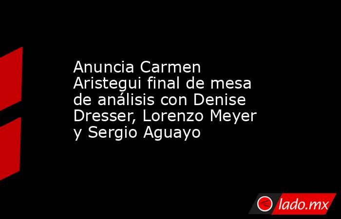 Anuncia Carmen Aristegui final de mesa de análisis con Denise Dresser, Lorenzo Meyer y Sergio Aguayo. Noticias en tiempo real