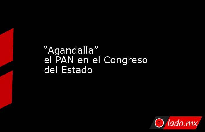 “Agandalla” el PAN en el Congreso del Estado. Noticias en tiempo real