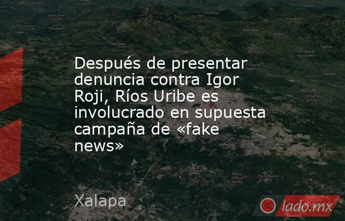 Después de presentar denuncia contra Igor Roji, Ríos Uribe es involucrado en supuesta campaña de «fake news». Noticias en tiempo real