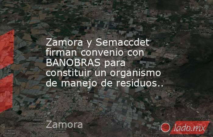 Zamora y Semaccdet firman convenio con BANOBRAS para constituir un organismo de manejo de residuos... Noticias en tiempo real