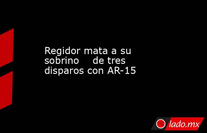 Regidor mata a su sobrino    de tres disparos con AR-15. Noticias en tiempo real