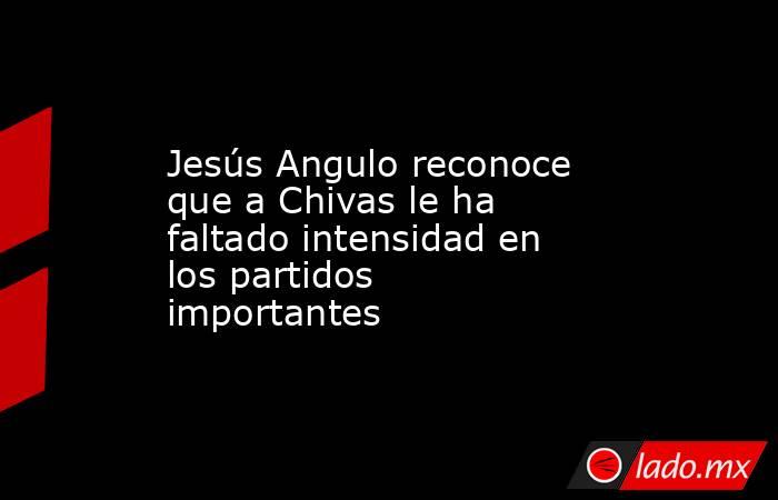 Jesús Angulo reconoce que a Chivas le ha faltado intensidad en los partidos importantes. Noticias en tiempo real