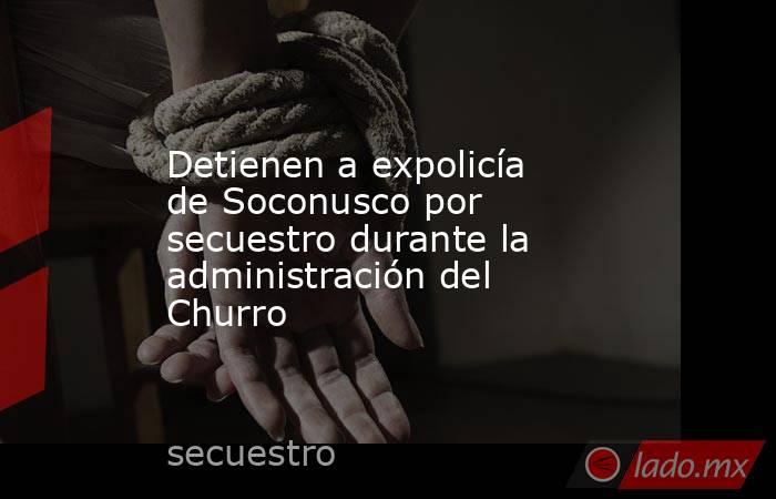 Detienen a expolicía de Soconusco por secuestro durante la administración del Churro. Noticias en tiempo real