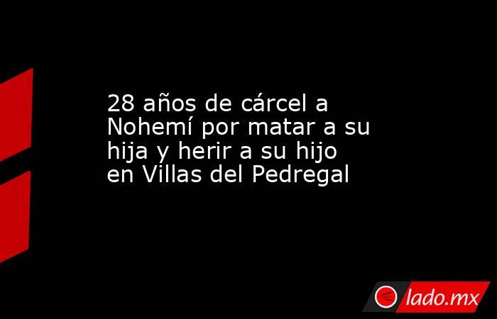 28 años de cárcel a Nohemí por matar a su hija y herir a su hijo en Villas del Pedregal. Noticias en tiempo real