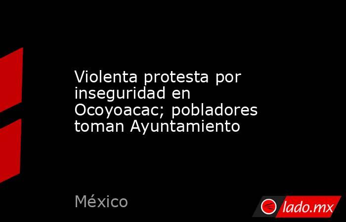 Violenta protesta por inseguridad en Ocoyoacac; pobladores toman Ayuntamiento. Noticias en tiempo real