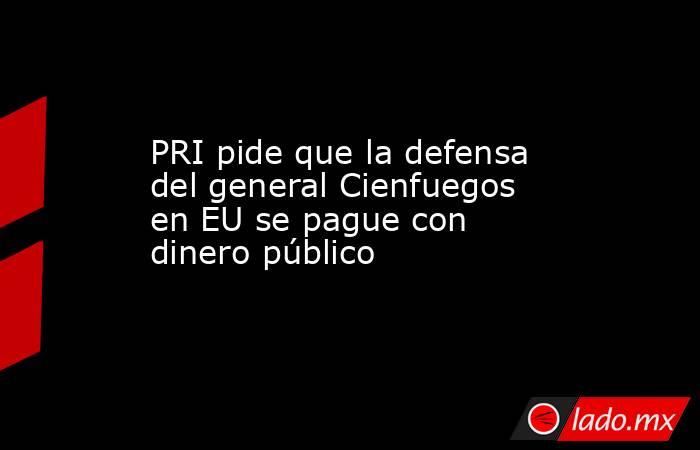 PRI pide que la defensa del general Cienfuegos en EU se pague con dinero público. Noticias en tiempo real