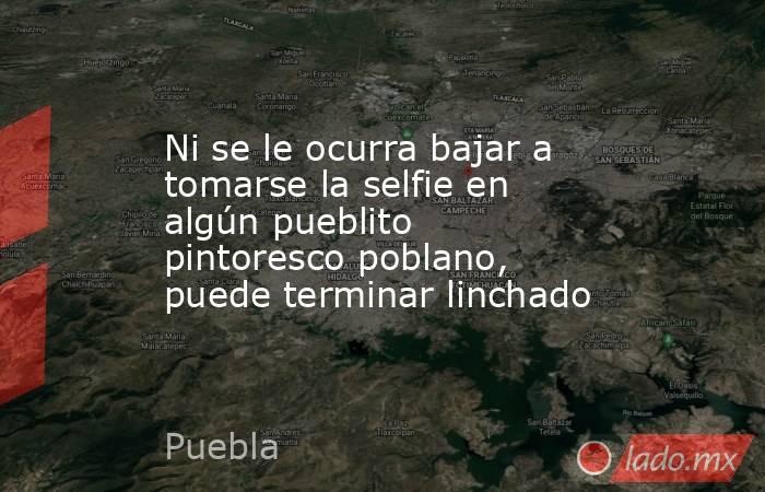 Ni se le ocurra bajar a tomarse la selfie en algún pueblito pintoresco poblano, puede terminar linchado. Noticias en tiempo real