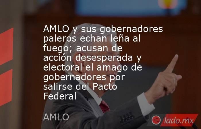 AMLO y sus gobernadores paleros echan leña al fuego; acusan de acción desesperada y electoral el amago de gobernadores por salirse del Pacto Federal. Noticias en tiempo real