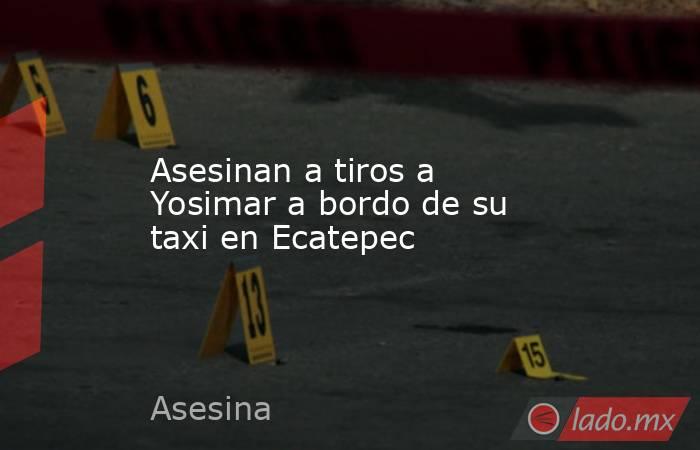 Asesinan a tiros a Yosimar a bordo de su taxi en Ecatepec. Noticias en tiempo real