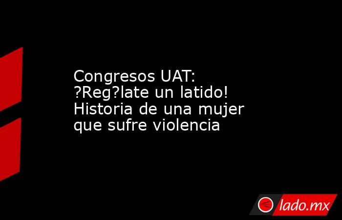 Congresos UAT: ?Reg?late un latido! Historia de una mujer que sufre violencia. Noticias en tiempo real
