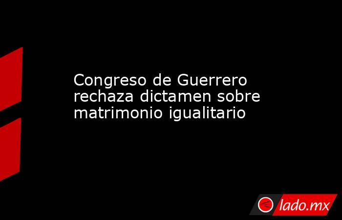 Congreso de Guerrero rechaza dictamen sobre matrimonio igualitario. Noticias en tiempo real