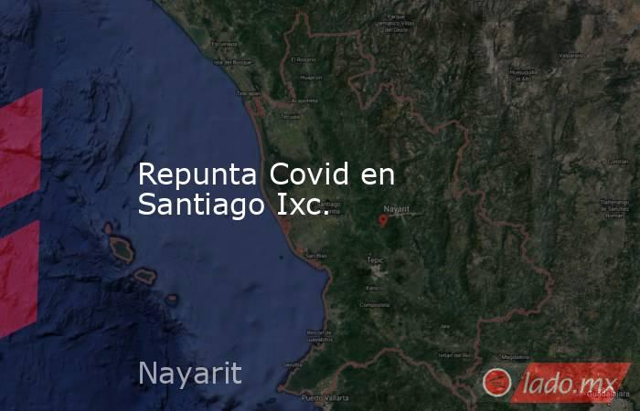 Repunta Covid en Santiago Ixc.. Noticias en tiempo real