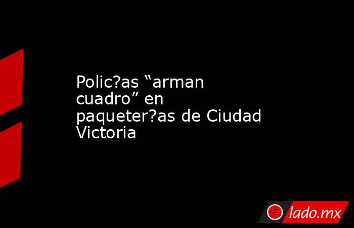 Polic?as “arman cuadro” en paqueter?as de Ciudad Victoria. Noticias en tiempo real