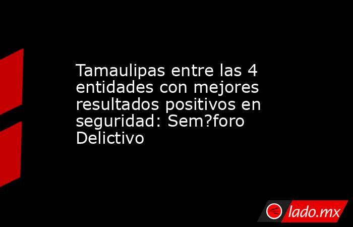 Tamaulipas entre las 4 entidades con mejores resultados positivos en seguridad: Sem?foro Delictivo. Noticias en tiempo real